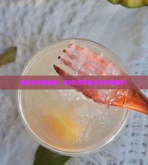 准妈妈孕期必备：哪5款燕窝最适合孕期滋养？
