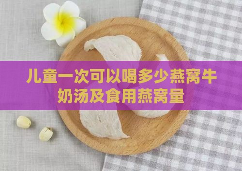 儿童一次可以喝多少燕窝牛奶汤及食用燕窝量