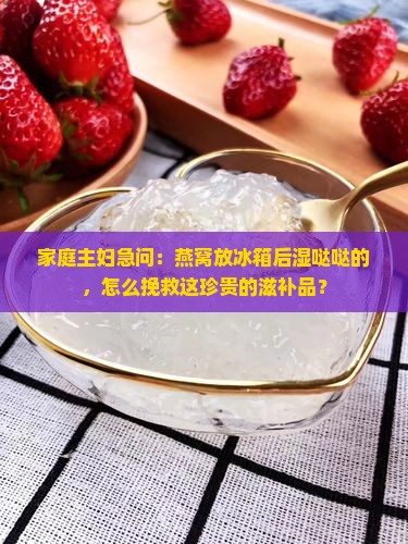 家庭主妇急问：燕窝放冰箱后湿哒哒的，怎么挽救这珍贵的滋补品？