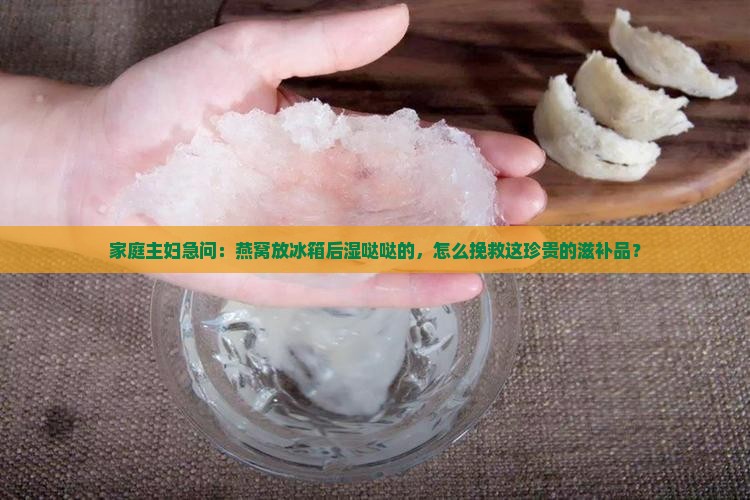家庭主妇急问：燕窝放冰箱后湿哒哒的，怎么挽救这珍贵的滋补品？
