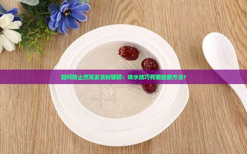 如何防止燕窝发货时破碎：喷水技巧有哪些新方法？