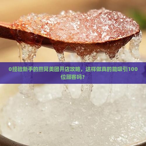 0经验新手的燕窝美团开店攻略，这样做真的能吸引100位顾客吗？