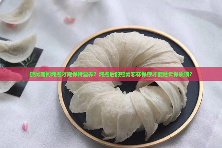燕窝如何炖煮才能保持营养？炖煮后的燕窝怎样保存才能延长保质期？