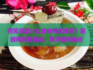 燕窝搭配什么食材炖煮效果？解锁炖煮新姿势，解决营养痛点！