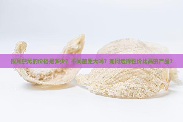 银耳燕窝的价格是多少？不同差距大吗？如何选择性价比高的产品？