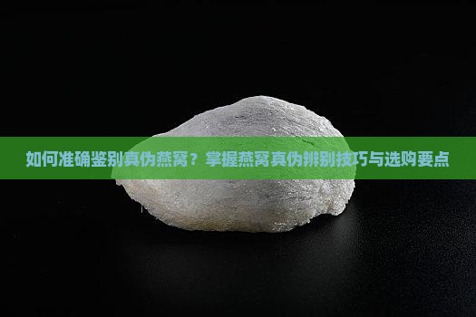如何准确鉴别真伪燕窝？掌握燕窝真伪辨别技巧与选购要点