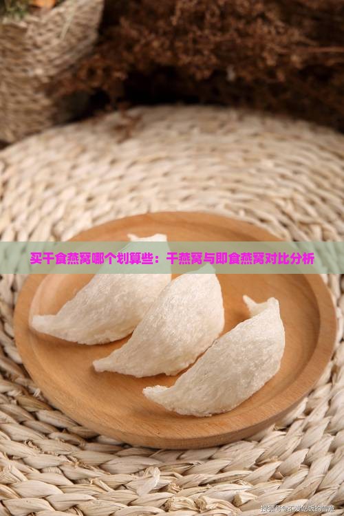 买干食燕窝哪个划算些：干燕窝与即食燕窝对比分析