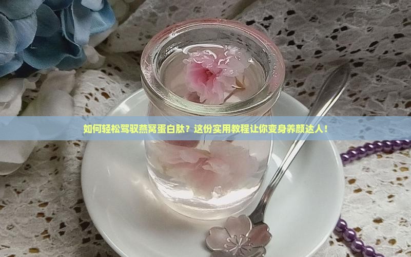 如何轻松驾驭燕窝蛋白肽？这份实用教程让你变身养颜达人！