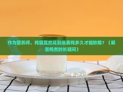 作为营养师，炖银耳燕窝到底要炖多久才能软糯？（解答炖煮时长疑问）