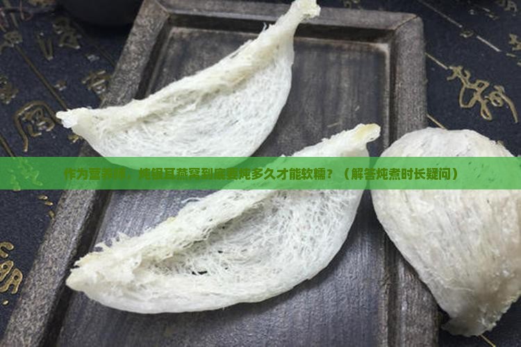 作为营养师，炖银耳燕窝到底要炖多久才能软糯？（解答炖煮时长疑问）