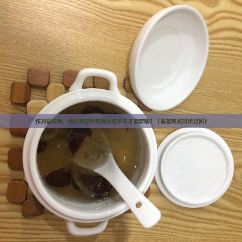 作为营养师，炖银耳燕窝到底要炖多久才能软糯？（解答炖煮时长疑问）