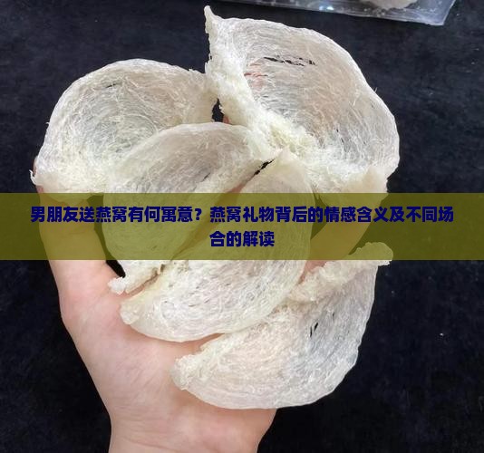 男朋友送燕窝有何寓意？燕窝礼物背后的情感含义及不同场合的解读