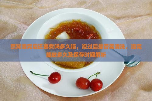 燕窝泡完后还要煮吗多久脑，泡过后是否需清洗，泡完能放多久及保存时间解析