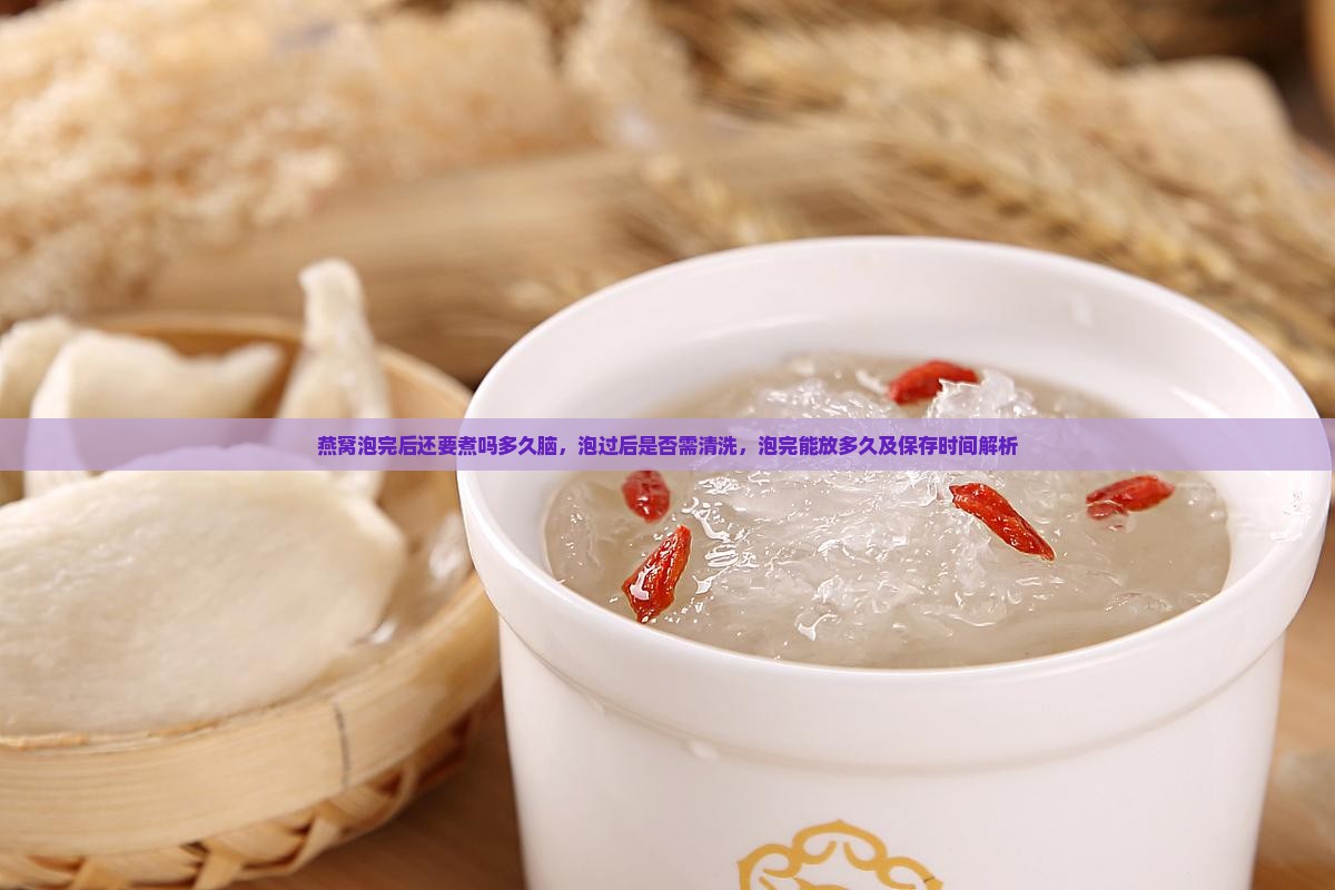 燕窝泡完后还要煮吗多久脑，泡过后是否需清洗，泡完能放多久及保存时间解析