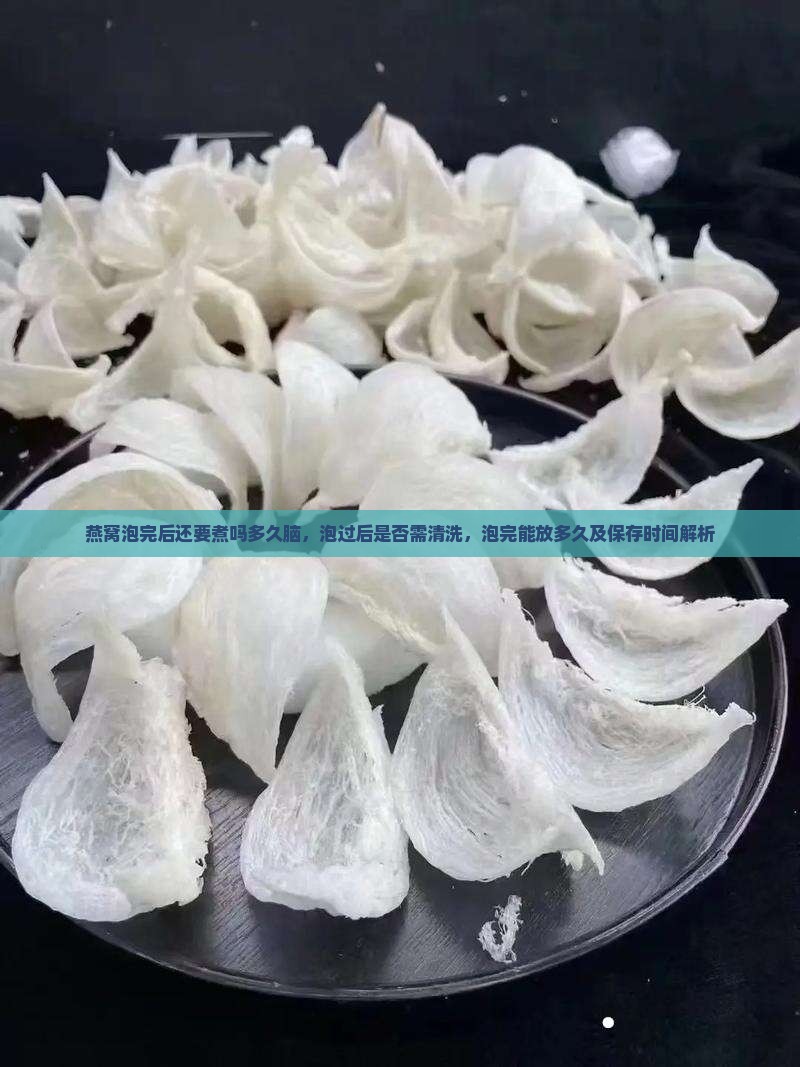 燕窝泡完后还要煮吗多久脑，泡过后是否需清洗，泡完能放多久及保存时间解析
