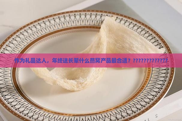作为礼品达人，年终送长辈什么燕窝产品最合适？?????????????
