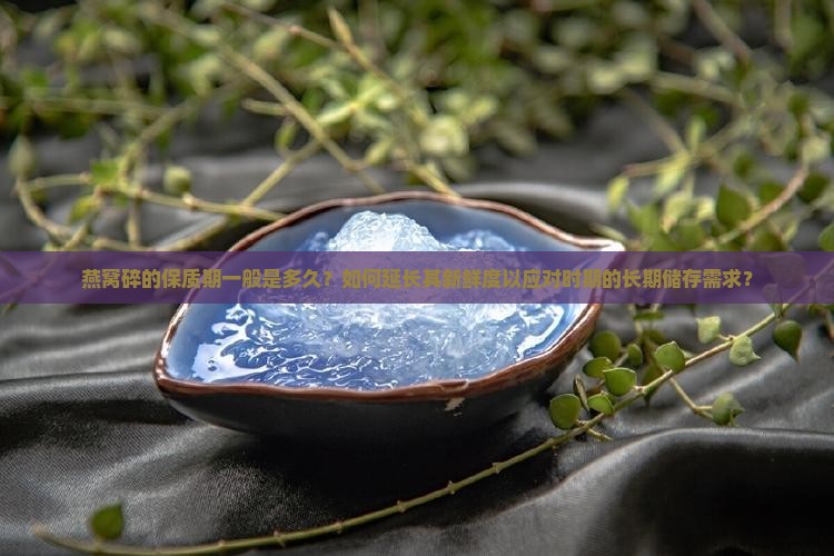 燕窝碎的保质期一般是多久？如何延长其新鲜度以应对时期的长期储存需求？