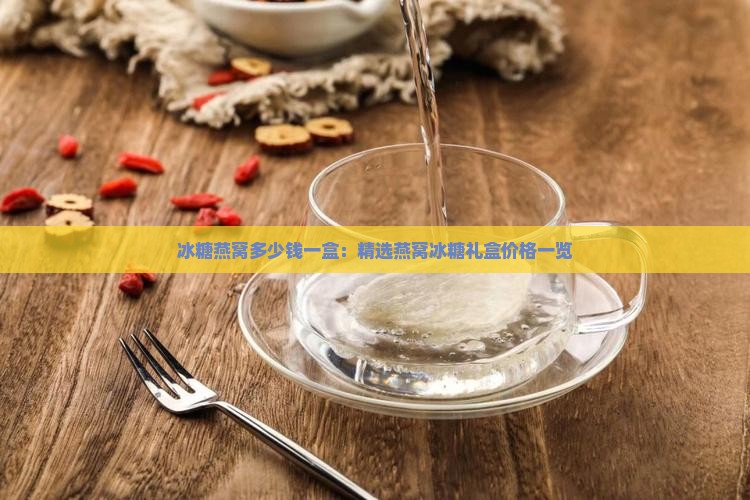冰糖燕窝多少钱一盒：精选燕窝冰糖礼盒价格一览