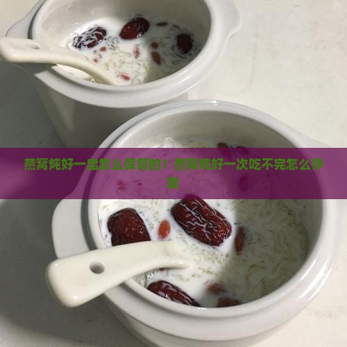燕窝炖好一盅怎么保管的？燕窝炖好一次吃不完怎么存放
