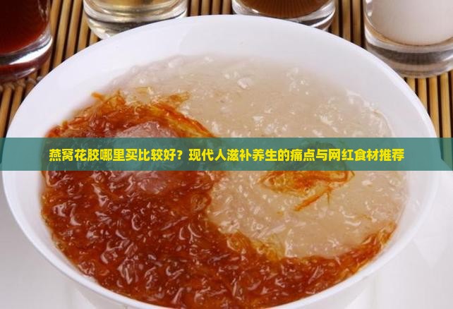 燕窝花胶哪里买比较好？现代人滋补养生的痛点与网红食材推荐
