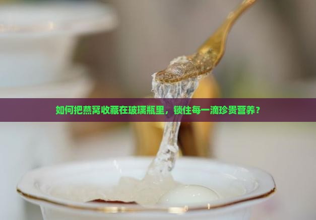 如何把燕窝收藏在玻璃瓶里，锁住每一滴珍贵营养？