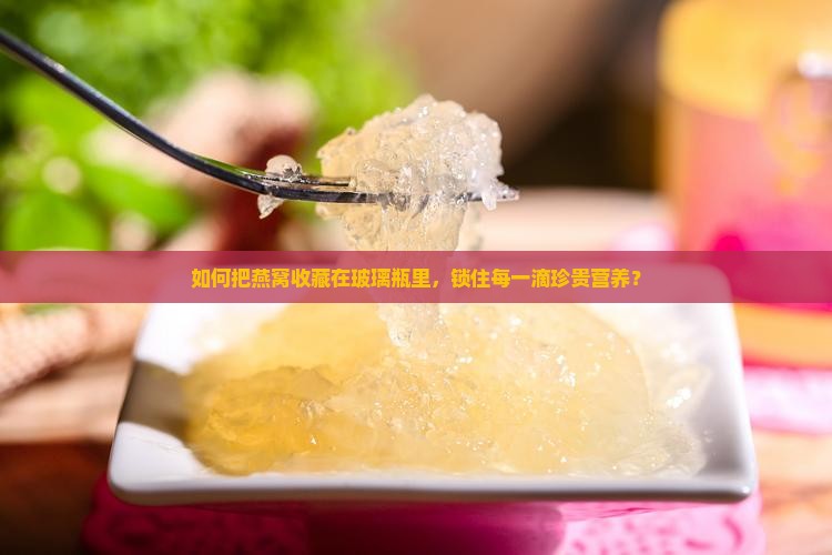 如何把燕窝收藏在玻璃瓶里，锁住每一滴珍贵营养？