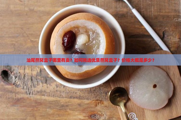 汕尾燕窝盒子哪里有卖？如何挑选优质燕窝盒子？价格大概是多少？