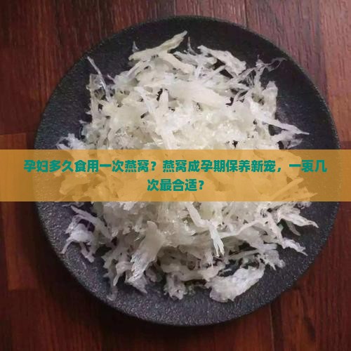 孕妇多久食用一次燕窝？燕窝成孕期保养新宠，一衷几次最合适？