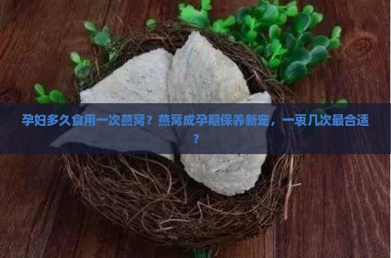 孕妇多久食用一次燕窝？燕窝成孕期保养新宠，一衷几次最合适？