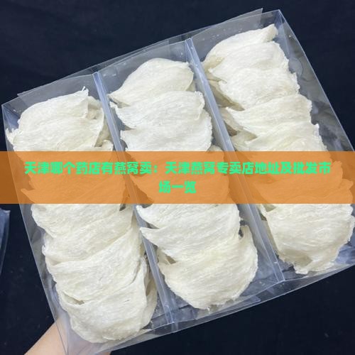 天津哪个药店有燕窝卖：天津燕窝专卖店地址及批发市场一览