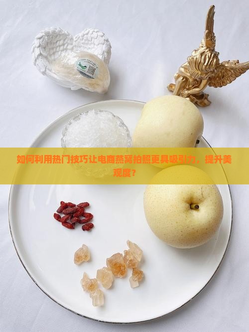 如何利用热门技巧让电商燕窝拍照更具吸引力，提升美观度？