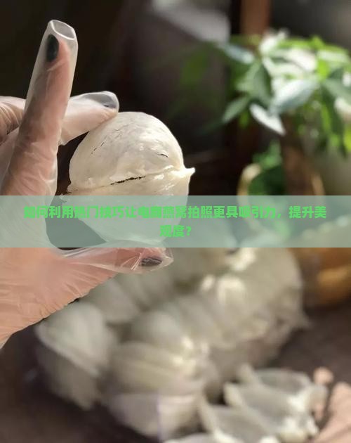 如何利用热门技巧让电商燕窝拍照更具吸引力，提升美观度？