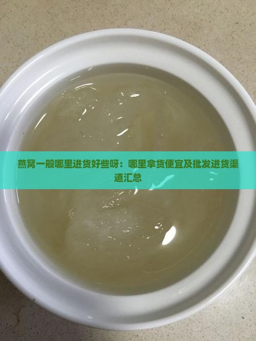 燕窝一般哪里进货好些呀：哪里拿货便宜及批发进货渠道汇总