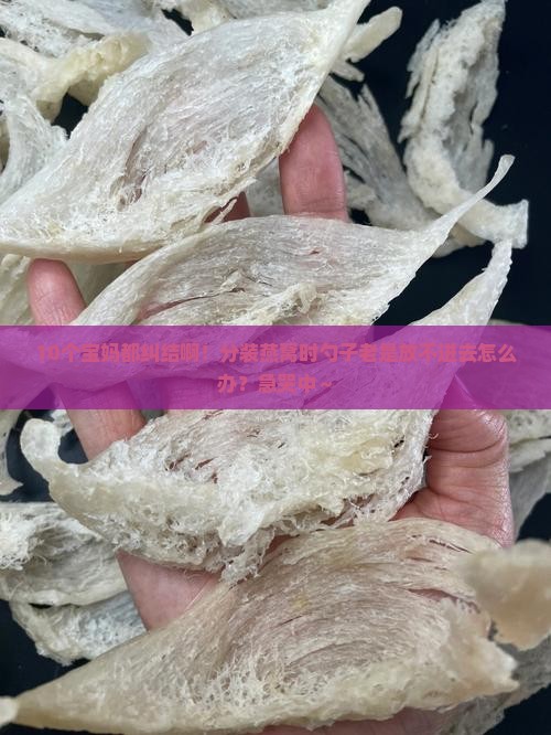 10个宝妈都纠结啊！分装燕窝时勺子老是放不进去怎么办？急哭中～