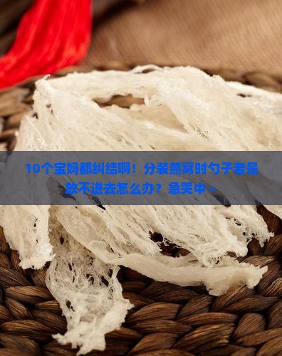 10个宝妈都纠结啊！分装燕窝时勺子老是放不进去怎么办？急哭中～