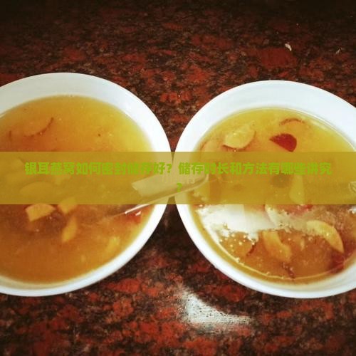 银耳燕窝如何密封储存好？储存时长和方法有哪些讲究？
