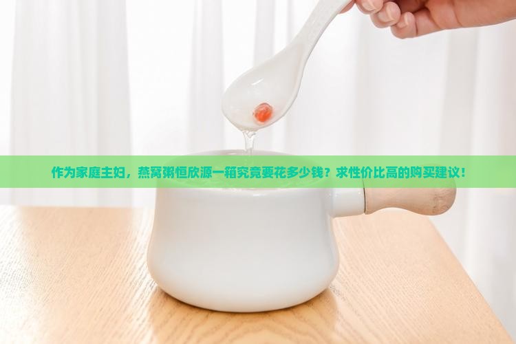作为家庭主妇，燕窝粥恒欣源一箱究竟要花多少钱？求性价比高的购买建议！