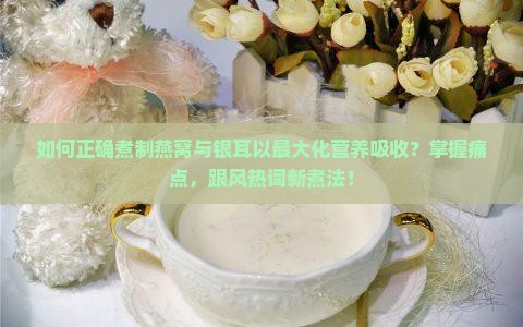 如何正确煮制燕窝与银耳以最大化营养吸收？掌握痛点，跟风热词新煮法！