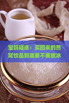 宝妈疑惑：买回来的燕窝饮品到底要不要放冰箱？第几天会变质？