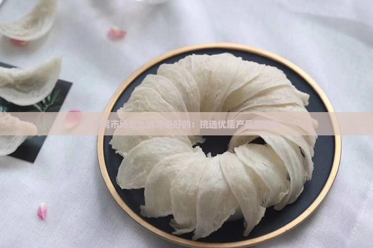 燕窝市场怎么选才是好的：挑选优质产品的技巧