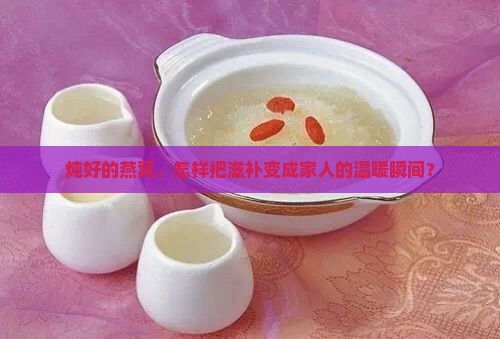 炖好的燕窝，怎样把滋补变成家人的温暖瞬间？