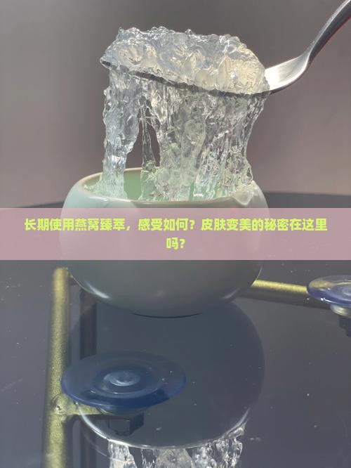 长期使用燕窝臻萃，感受如何？皮肤变美的秘密在这里吗？