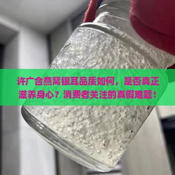 许广合燕窝银耳品质如何，是否真正滋养身心？消费者关注的真假难题！