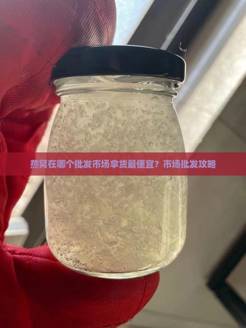 燕窝在哪个批发市场拿货最便宜？市场批发攻略