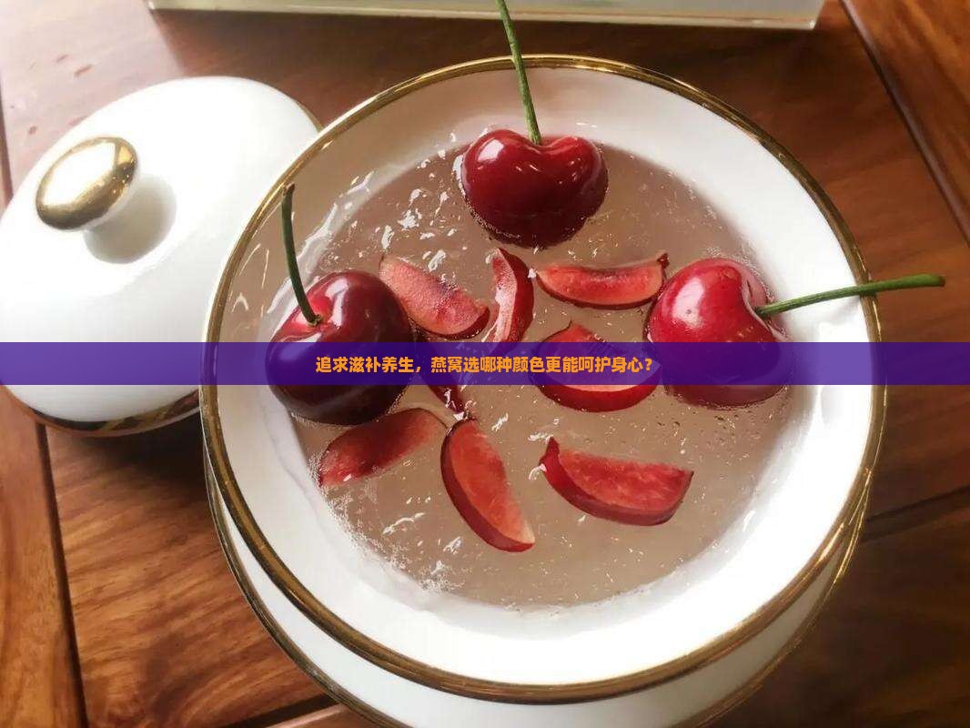 追求滋补养生，燕窝选哪种颜色更能呵护身心？