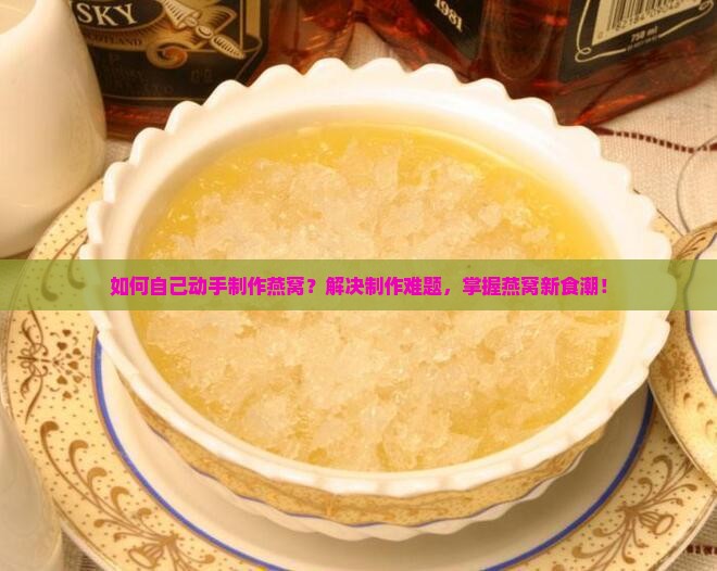 如何自己动手制作燕窝？解决制作难题，掌握燕窝新食潮！
