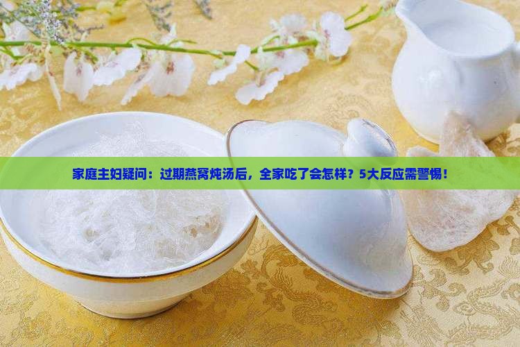 家庭主妇疑问：过期燕窝炖汤后，全家吃了会怎样？5大反应需警惕！