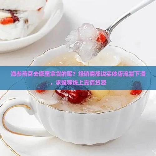 海参燕窝去哪里拿货的呢？经销商都说实体店流量下滑，求推荐线上靠谱货源