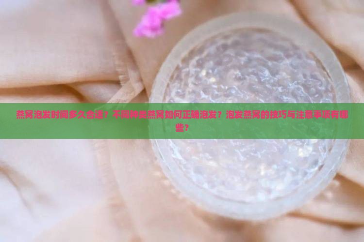 燕窝泡发时间多久合适？不同种类燕窝如何正确泡发？泡发燕窝的技巧与注意事项有哪些？