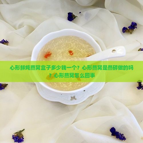心形鲜炖燕窝盒子多少钱一个？心形燕窝是燕碎做的吗？心形燕窝怎么回事